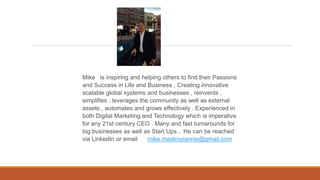 Mike is inspiring and helping others to find their Passions
and Success in Life and Business , Creating innovative
scalable global systems and businesses , reinvents ,
simplifies , leverages the community as well as external
assets , automates and grows effectively . Experienced in
both Digital Marketing and Technology which is imperative
for any 21st century CEO . Many and fast turnarounds for
big businesses as well as Start Ups . He can be reached
via LinkedIn or email mike.mastroyiannis@gmail.com
 