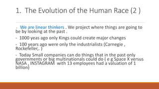 1. The Evolution of the Human Race (2 )
- We are linear thinkers . We project where things are going to
be by looking at the past .
- 1000 yeas ago only Kings could create major changes
- 100 years ago were only the industrialists (Carnegie ,
Rockefeller,. )
- Today Small companies can do things that in the past only
governments or big multinationals could do ( e g Space X versus
NASA , INSTAGRAM with 13 employees had a valuation of 1
billion)
 
