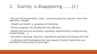 2. Scarcity is disappearing ……. (1 )
- The cost of transportation , food , communication has become more than
100 times cheaper
- Wealth and Health is growing and improving
- Human Longevity has Doubled the last 100 years
- Money and resource availability is growing exponentially ( crowd sourcing ,
crowd funding ,… )
- Education is growing , becomes everywhere available and cheaper (on line)
- 1 individual with Smartphone has more power in his/her hands than any
president of any country 25 years ago !
 