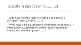 Scarcity is disappearing ……. (2)
- Kids have now the tools to create big companies (
Instagram , Uber , AirBnB , ……. )
- With New 3 billion connected consumers the coming 5 -7
years (2020-2022) what will be the result in relation to
Innovation , economic growth ,….. ?
 
