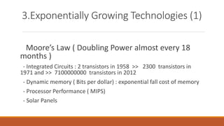 3.Exponentially Growing Technologies (1)
Moore’s Law ( Doubling Power almost every 18
months )
- Integrated Circuits : 2 transistors in 1958 >> 2300 transistors in
1971 and >> 7100000000 transistors in 2012
- Dynamic memory ( Bits per dollar) : exponential fall cost of memory
- Processor Performance ( MIPS)
- Solar Panels
 