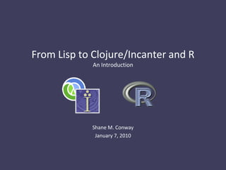 From Lisp to Clojure/Incanter and R
             An Introduction




             Shane M. Conway
              January 7, 2010
 