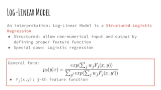 Log-LinearModel
An interpretation: Log-Linear Model is a Structured Logistic
Regression
● Structured: allow non-numerical input and output by
defining proper feature function
● Special case: Logistic regression
General form:
● Fj
(x,y): j-th feature function
 