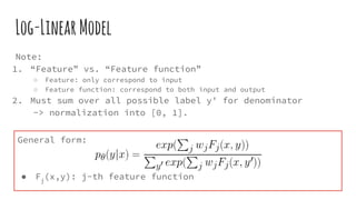 Log-LinearModel
Note:
1. “Feature” vs. “Feature function”
○ Feature: only correspond to input
○ Feature function: correspond to both input and output
2. Must sum over all possible label y' for denominator
-> normalization into [0, 1].
General form:
● Fj
(x,y): j-th feature function
 