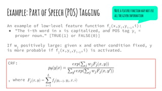 Example:PartofSpeech(POS)Tagging
An example of low-level feature function fj
(x,yi
,yi-1
,i):
● "The i-th word in x is capitalized, and POS tag yi
=
proper noun." [TRUE(1) or FALSE(0)]
If wj
positively large: given x and other condition fixed, y
is more probable if fj
(x,yi
,yi-1
,i) is activated.
CRF:
, where
Noteafeaturefunctionmaynotuse
allthegiveninformation
 