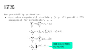 Testing
For probability estimation:
● must also compute all possible y (e.g. all possible POS
sequences) for denominator......
Canbecalculatedbymatrix
multiplication!!!
 