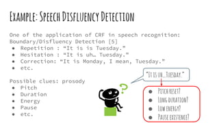 Example:SpeechDisfluencyDetection
One of the application of CRF in speech recognition:
Boundary/Disfluency Detection [5]
● Repetition : “It is is Tuesday.”
● Hesitation : “It is uh… Tuesday.”
● Correction: “It is Monday, I mean, Tuesday.”
● etc.
Possible clues: prosody
● Pitch
● Duration
● Energy
● Pause
● etc.
“Itisuh…Tuesday.”
● Pitchreset?
● Longduration?
● Lowenergy?
● Pauseexistence?
 