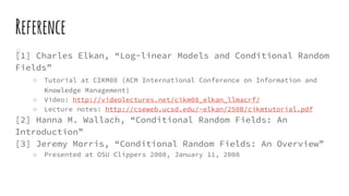 Reference
[1] Charles Elkan, “Log-linear Models and Conditional Random
Fields”
○ Tutorial at CIKM08 (ACM International Conference on Information and
Knowledge Management)
○ Video: http://videolectures.net/cikm08_elkan_llmacrf/
○ Lecture notes: http://cseweb.ucsd.edu/~elkan/250B/cikmtutorial.pdf
[2] Hanna M. Wallach, “Conditional Random Fields: An
Introduction”
[3] Jeremy Morris, “Conditional Random Fields: An Overview”
○ Presented at OSU Clippers 2008, January 11, 2008
 