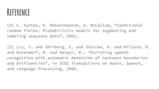 Reference
[4] C. Sutton, K. Rohanimanesh, A. McCallum, “Conditional
random fields: Probabilistic models for segmenting and
labeling sequence data”, 2001.
[5] Liu, Y. and Shriberg, E. and Stolcke, A. and Hillard, D.
and Ostendorf, M. and Harper, M., “Enriching speech
recognition with automatic detection of sentence boundaries
and disfluencies”, in IEEE Transactions on Audio, Speech,
and Language Processing, 2006.
 