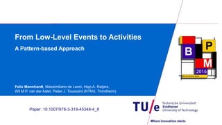 From Low-Level Events to Activities
A Pattern-based Approach
Felix Mannhardt, Massimiliano de Leoni, Hajo A. Reijers,
Wil M.P. van der Aalst, Pieter J. Toussaint (NTNU, Trondheim)
Paper: 10.1007/978-3-319-45348-4_8
 