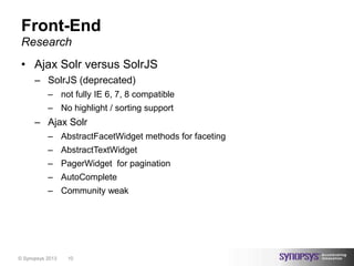 Front-End
 Research
 • Ajax Solr versus SolrJS
      – SolrJS (deprecated)
           – not fully IE 6, 7, 8 compatible
           – No highlight / sorting support
      – Ajax Solr
           – AbstractFacetWidget methods for faceting
           – AbstractTextWidget
           – PagerWidget for pagination
           – AutoComplete
           – Community weak




© Synopsys 2013   10
 