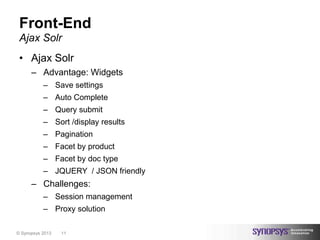 Front-End
 Ajax Solr
 • Ajax Solr
      – Advantage: Widgets
           – Save settings
           – Auto Complete
           – Query submit
           – Sort /display results
           – Pagination
           – Facet by product
           – Facet by doc type
           – JQUERY / JSON friendly
      – Challenges:
           – Session management
           – Proxy solution

© Synopsys 2013   11
 