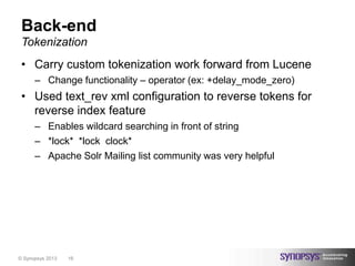 Back-end
 Tokenization
 • Carry custom tokenization work forward from Lucene
      – Change functionality – operator (ex: +delay_mode_zero)
 • Used text_rev xml configuration to reverse tokens for
   reverse index feature
      – Enables wildcard searching in front of string
      – *lock* *lock clock*
      – Apache Solr Mailing list community was very helpful




© Synopsys 2013   16
 