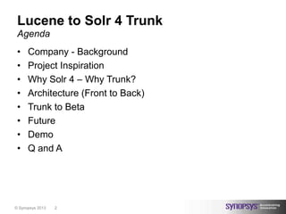 Lucene to Solr 4 Trunk
 Agenda
 •    Company - Background
 •    Project Inspiration
 •    Why Solr 4 – Why Trunk?
 •    Architecture (Front to Back)
 •    Trunk to Beta
 •    Future
 •    Demo
 •    Q and A




© Synopsys 2013   2
 