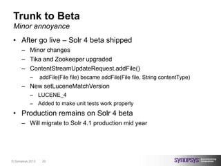Trunk to Beta
 Minor annoyance
 • After go live – Solr 4 beta shipped
      – Minor changes
      – Tika and Zookeeper upgraded
      – ContentStreamUpdateRequest.addFile()
           –      addFile(File file) became addFile(File file, String contentType)
      – New setLuceneMatchVersion
           – LUCENE_4
           – Added to make unit tests work properly
 • Production remains on Solr 4 beta
      – Will migrate to Solr 4.1 production mid year




© Synopsys 2013    20
 