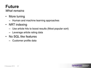Future
 What remains
 • More tuning
      – Human and machine learning approaches
 • NRT indexing
      – Use article hits to boost results (Most popular sort)
      – Leverage article rating data
 • No SQL like features
      – Customer profile data




© Synopsys 2013   21
 