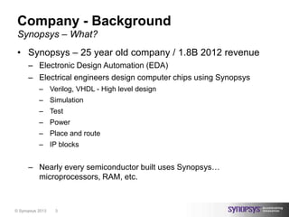 Company - Background
 Synopsys – What?
 • Synopsys – 25 year old company / 1.8B 2012 revenue
      – Electronic Design Automation (EDA)
      – Electrical engineers design computer chips using Synopsys
           – Verilog, VHDL - High level design
           – Simulation
           – Test
           – Power
           – Place and route
           – IP blocks


      – Nearly every semiconductor built uses Synopsys…
        microprocessors, RAM, etc.



© Synopsys 2013   3
 