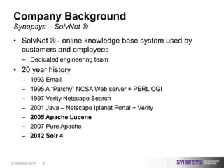 Company Background
 Synopsys – SolvNet ®
 • SolvNet ® - online knowledge base system used by
   customers and employees
      – Dedicated engineering team
 • 20 year history
      –    1993 Email
      –    1995 A “Patchy” NCSA Web server + PERL CGI
      –    1997 Verity Netscape Search
      –    2001 Java – Netscape Iplanet Portal + Verity
      –    2005 Apache Lucene
      –    2007 Pure Apache
      –    2012 Solr 4



© Synopsys 2013   4
 
