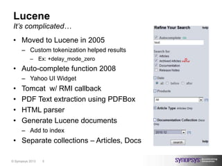 Lucene
 It’s complicated…
 • Moved to Lucene in 2005
      – Custom tokenization helped results
           – Ex: +delay_mode_zero
 • Auto-complete function 2008
      – Yahoo UI Widget
 •    Tomcat w/ RMI callback
 •    PDF Text extraction using PDFBox
 •    HTML parser
 •    Generate Lucene documents
      – Add to index
 • Separate collections – Articles, Docs

© Synopsys 2013   5
 