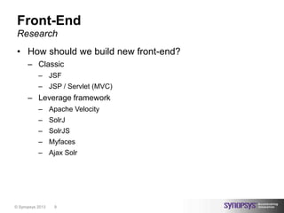 Front-End
 Research
 • How should we build new front-end?
      – Classic
           – JSF
           – JSP / Servlet (MVC)
      – Leverage framework
           – Apache Velocity
           – SolrJ
           – SolrJS
           – Myfaces
           – Ajax Solr




© Synopsys 2013   9
 