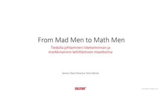 Copyright © Dagmar Oy 
From Mad Men to Math Men 
Tiedolla johtaminen liiketoiminnan ja 
markkinoinnin kehittämisen moottorina 
Senior Client Director Tomi Härmä 
 