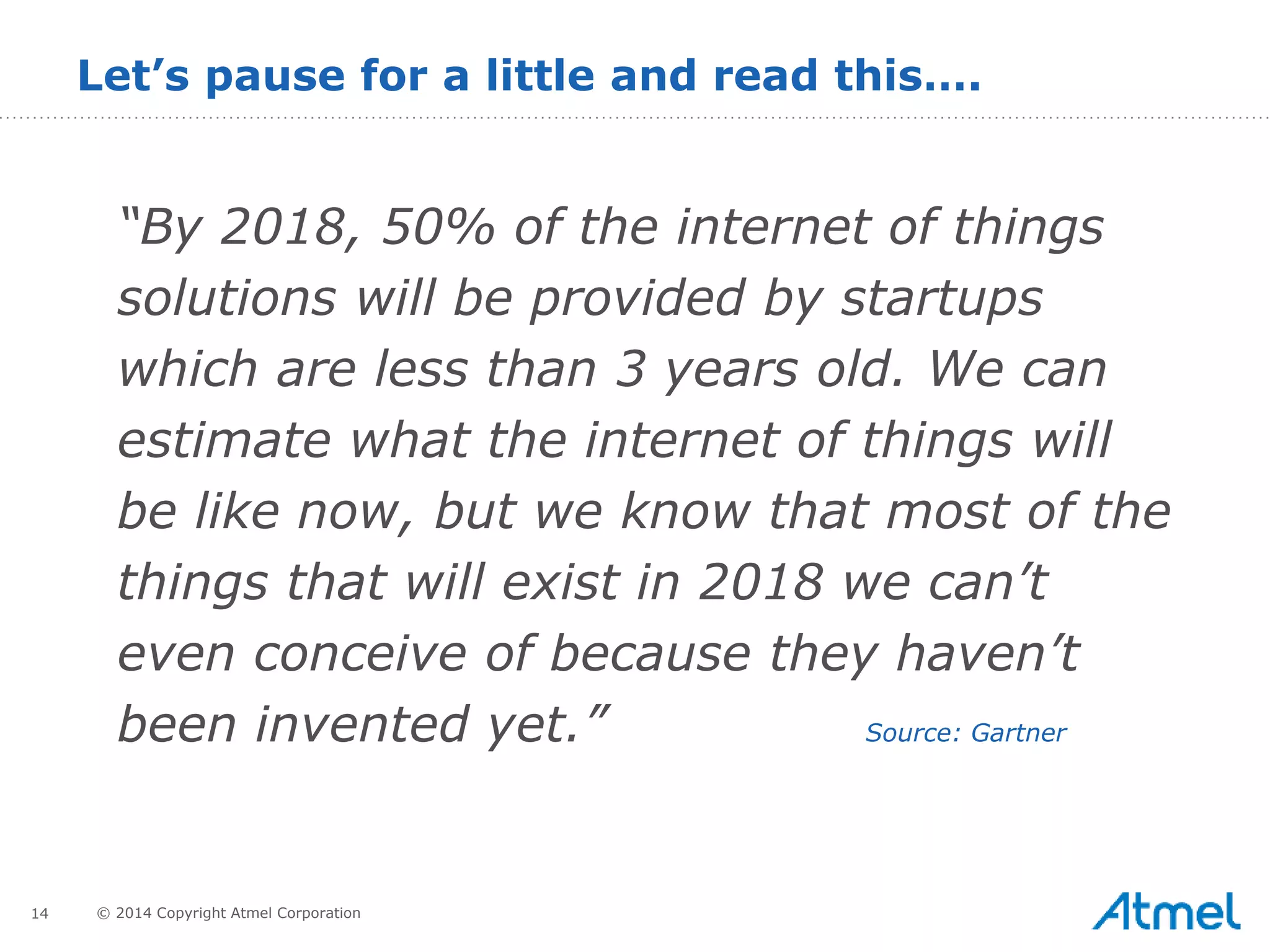 14 © 2014 Copyright Atmel Corporation
Let’s pause for a little and read this….
“By 2018, 50% of the internet of things
solutions will be provided by startups
which are less than 3 years old. We can
estimate what the internet of things will
be like now, but we know that most of the
things that will exist in 2018 we can’t
even conceive of because they haven’t
been invented yet.” Source: Gartner
 