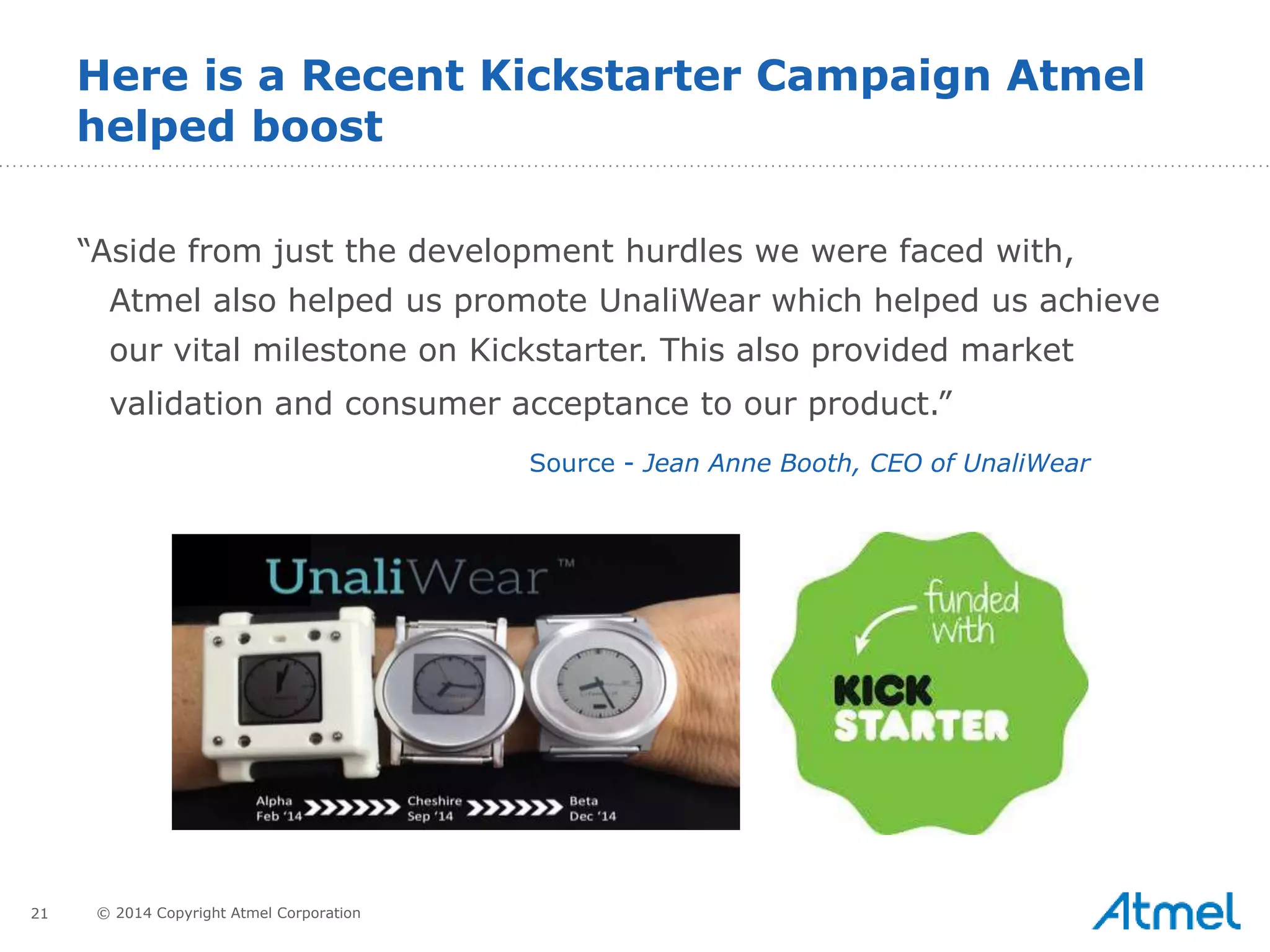 21 © 2014 Copyright Atmel Corporation
Here is a Recent Kickstarter Campaign Atmel
helped boost
“Aside from just the development hurdles we were faced with,
Atmel also helped us promote UnaliWear which helped us achieve
our vital milestone on Kickstarter. This also provided market
validation and consumer acceptance to our product.”
Source - Jean Anne Booth, CEO of UnaliWear
 