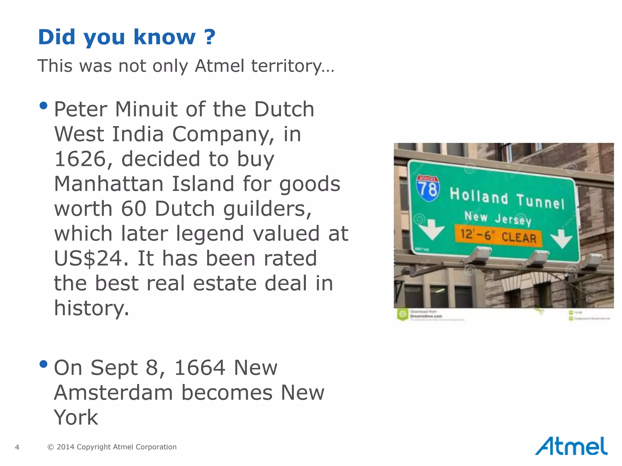 4 © 2014 Copyright Atmel Corporation
•Peter Minuit of the Dutch
West India Company, in
1626, decided to buy
Manhattan Island for goods
worth 60 Dutch guilders,
which later legend valued at
US$24. It has been rated
the best real estate deal in
history.
•On Sept 8, 1664 New
Amsterdam becomes New
York
Did you know ?
This was not only Atmel territory…
 