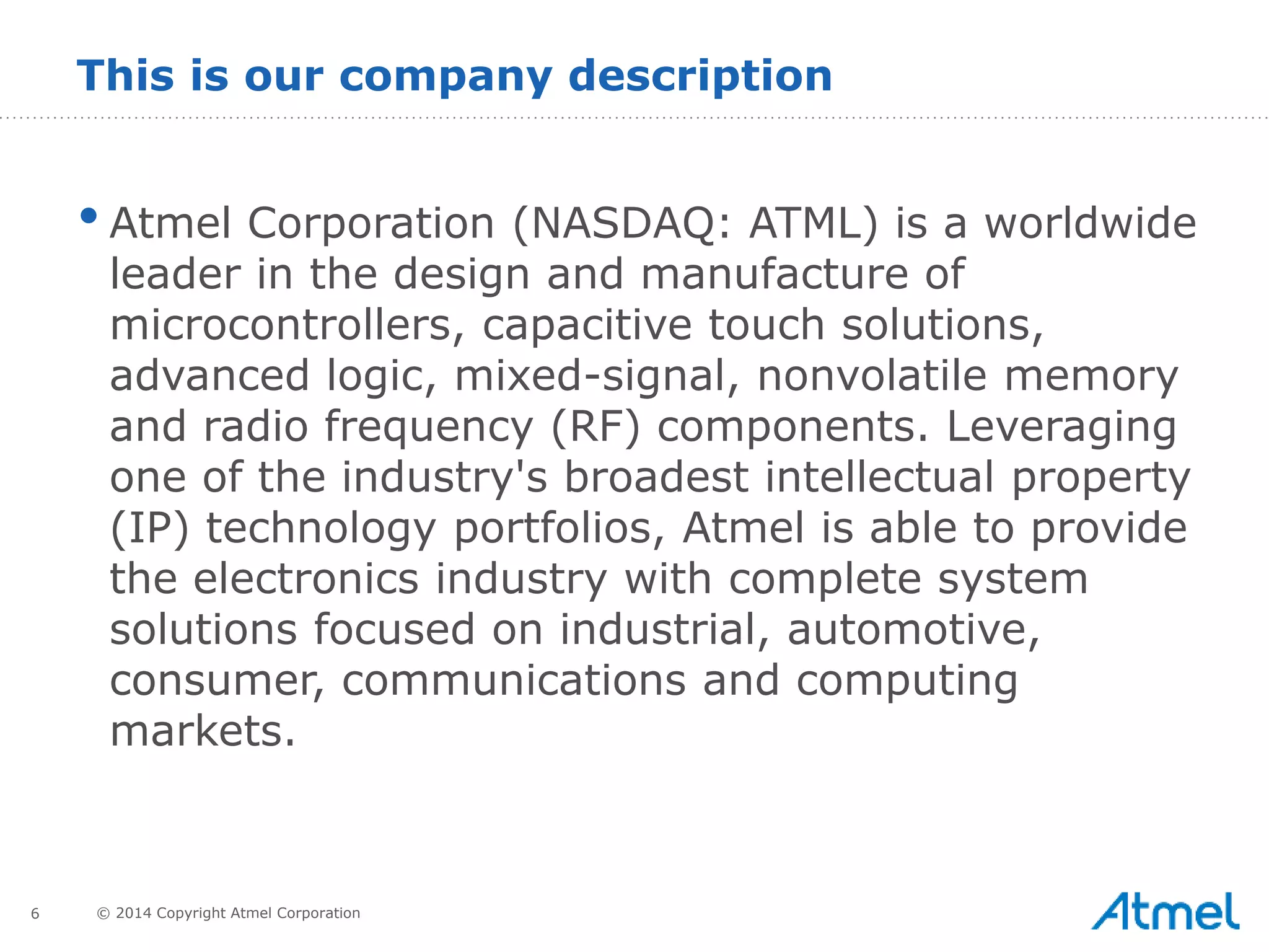 6 © 2014 Copyright Atmel Corporation
•Atmel Corporation (NASDAQ: ATML) is a worldwide
leader in the design and manufacture of
microcontrollers, capacitive touch solutions,
advanced logic, mixed-signal, nonvolatile memory
and radio frequency (RF) components. Leveraging
one of the industry's broadest intellectual property
(IP) technology portfolios, Atmel is able to provide
the electronics industry with complete system
solutions focused on industrial, automotive,
consumer, communications and computing
markets.
This is our company description
 