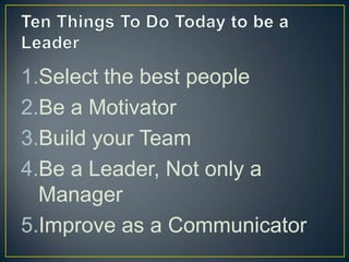 Ten Things To Do Today to be a LeaderSelect the best peopleBe a MotivatorBuild your TeamBe a Leader, Not only a ManagerImprove as a Communicator