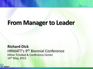 From Manager to Leader
Richard Dick
HRMATT’s 9th Biennial Conference
Hilton Trinidad & Conference Center
14th May, 2013
 