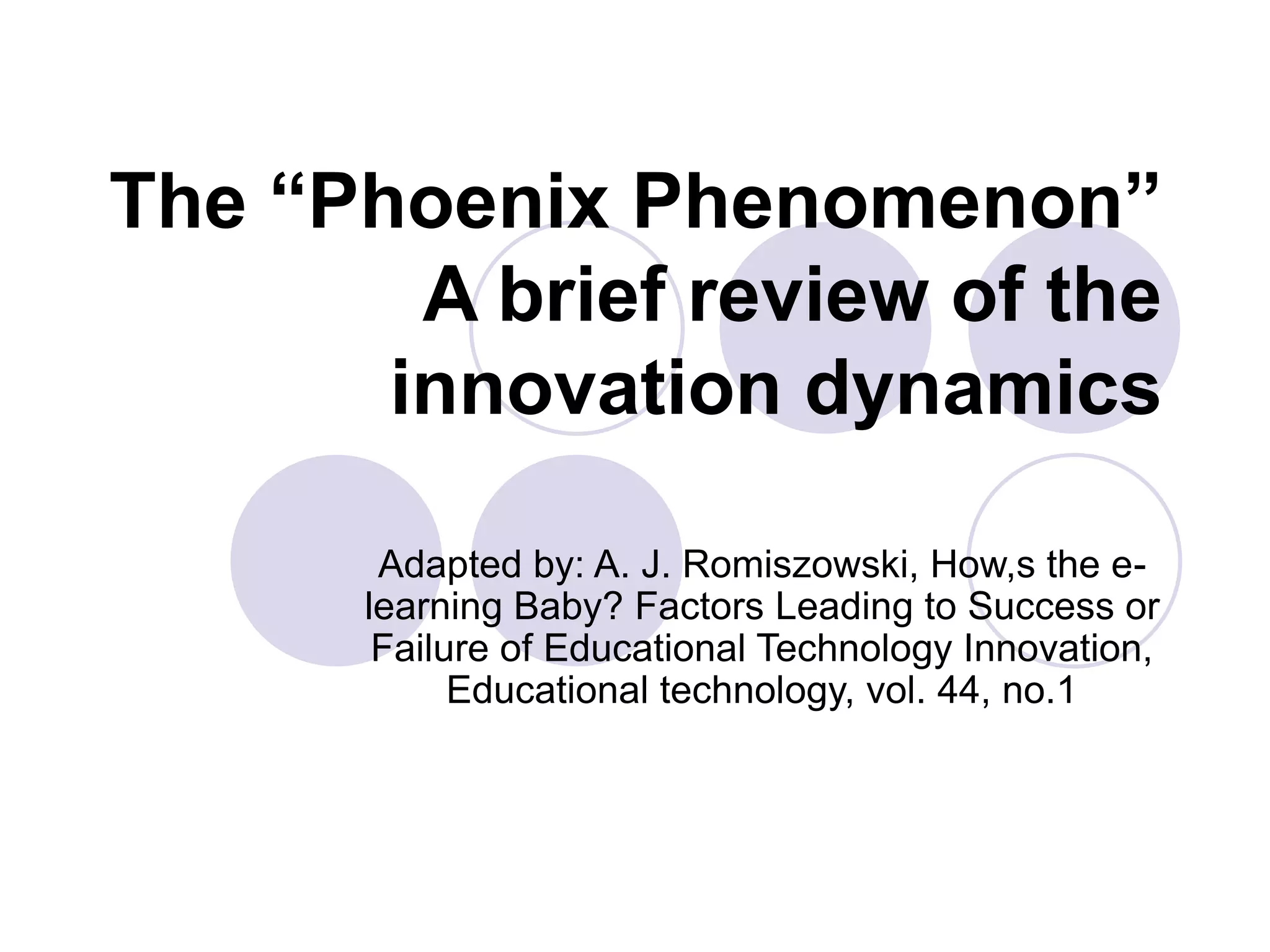 The “Phoenix Phenomenon”
A brief review of the
innovation dynamics
Adapted by: A. J. Romiszowski, How,s the e-
learning Baby? Factors Leading to Success or
Failure of Educational Technology Innovation,
Educational technology, vol. 44, no.1
 