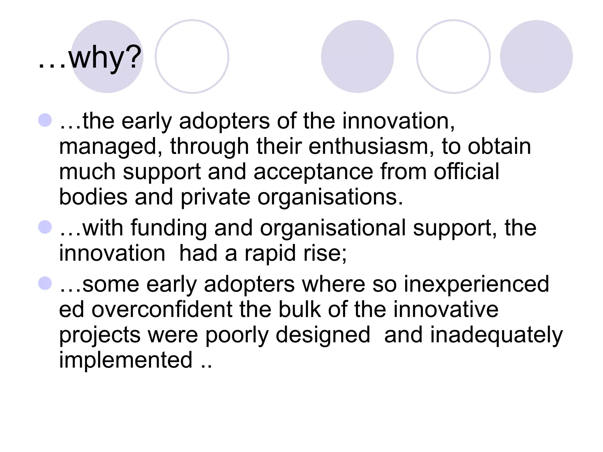 …why?
⚫ …the early adopters of the innovation,
managed, through their enthusiasm, to obtain
much support and acceptance from official
bodies and private organisations.
⚫ …with funding and organisational support, the
innovation had a rapid rise;
⚫ …some early adopters where so inexperienced
ed overconfident the bulk of the innovative
projects were poorly designed and inadequately
implemented ..
 