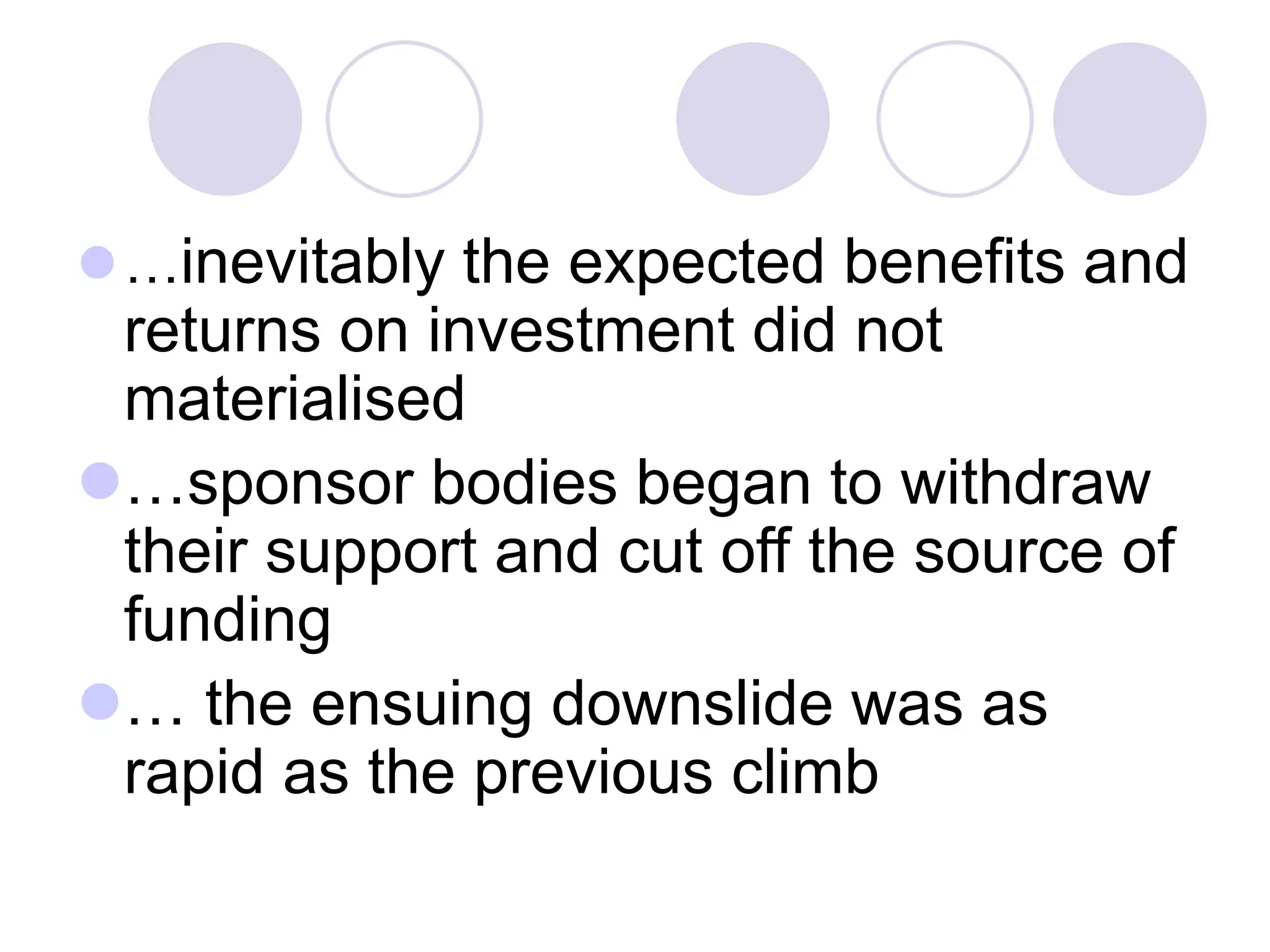 ⚫…inevitably the expected benefits and
returns on investment did not
materialised
⚫…sponsor bodies began to withdraw
their support and cut off the source of
funding
⚫… the ensuing downslide was as
rapid as the previous climb
 