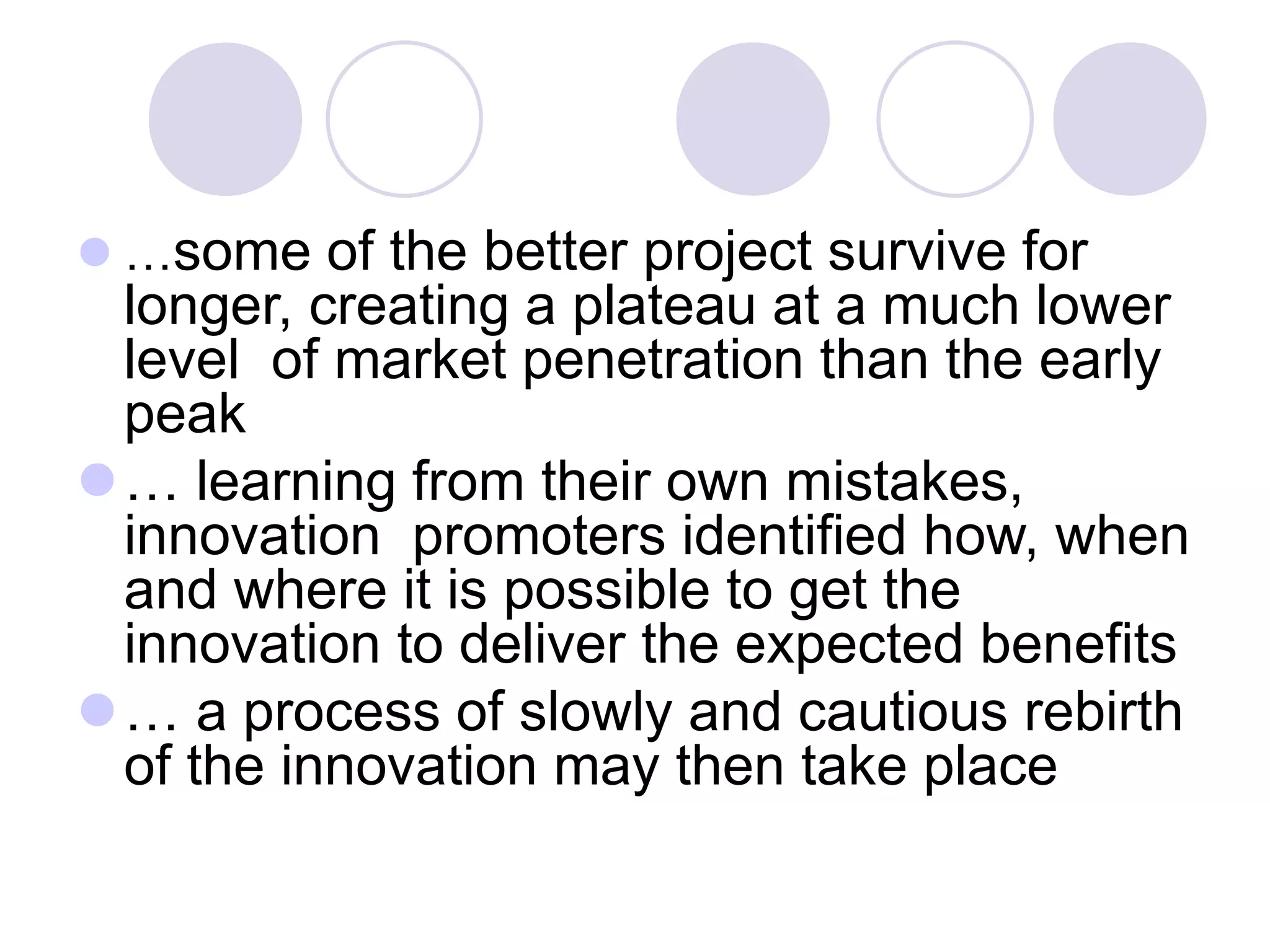 ⚫ …some of the better project survive for
longer, creating a plateau at a much lower
level of market penetration than the early
peak
⚫… learning from their own mistakes,
innovation promoters identified how, when
and where it is possible to get the
innovation to deliver the expected benefits
⚫… a process of slowly and cautious rebirth
of the innovation may then take place
 