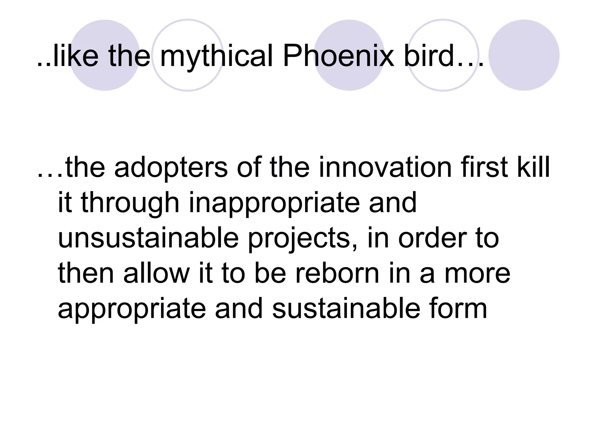 ..like the mythical Phoenix bird…
…the adopters of the innovation first kill
it through inappropriate and
unsustainable projects, in order to
then allow it to be reborn in a more
appropriate and sustainable form
 
