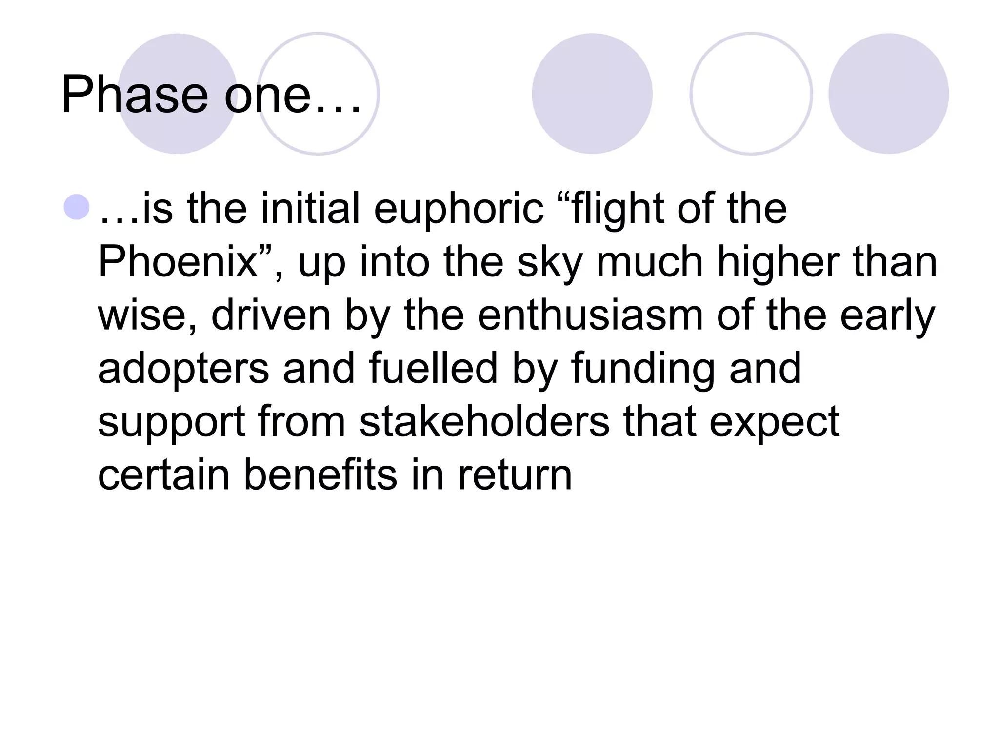 Phase one…
⚫…is the initial euphoric “flight of the
Phoenix”, up into the sky much higher than
wise, driven by the enthusiasm of the early
adopters and fuelled by funding and
support from stakeholders that expect
certain benefits in return
 