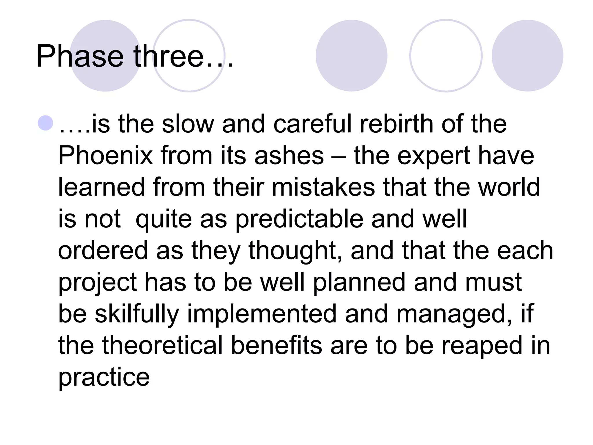 Phase three…
⚫….is the slow and careful rebirth of the
Phoenix from its ashes – the expert have
learned from their mistakes that the world
is not quite as predictable and well
ordered as they thought, and that the each
project has to be well planned and must
be skilfully implemented and managed, if
the theoretical benefits are to be reaped in
practice
 