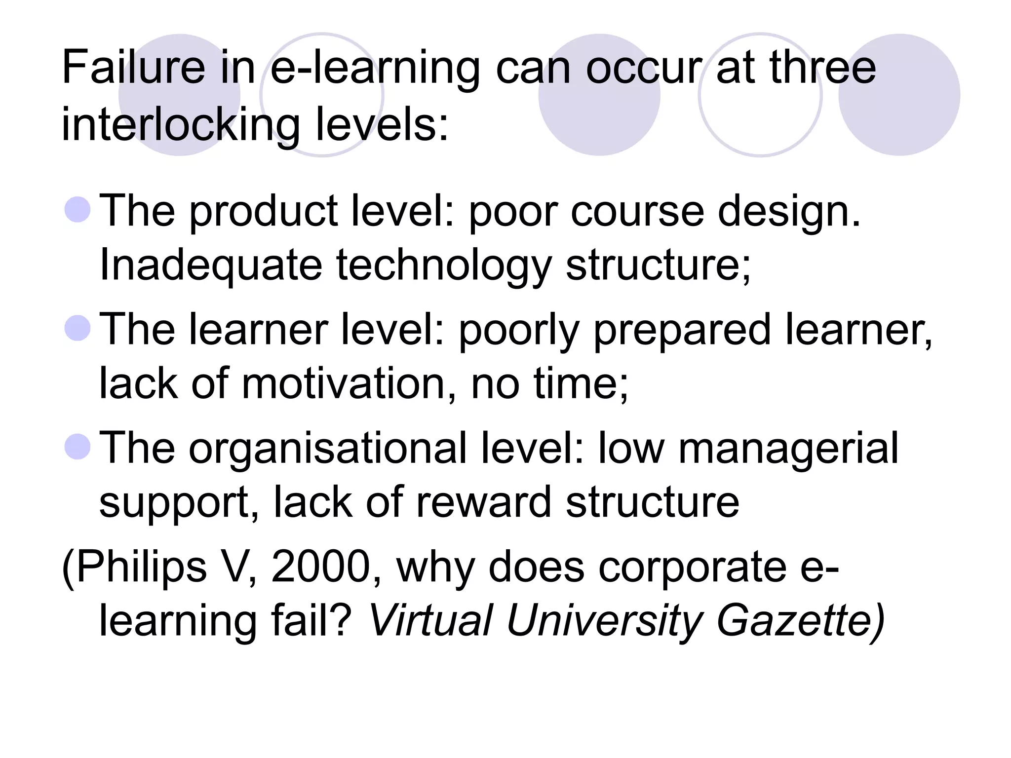 Failure in e-learning can occur at three
interlocking levels:
⚫The product level: poor course design.
Inadequate technology structure;
⚫The learner level: poorly prepared learner,
lack of motivation, no time;
⚫The organisational level: low managerial
support, lack of reward structure
(Philips V, 2000, why does corporate e-
learning fail? Virtual University Gazette)
 