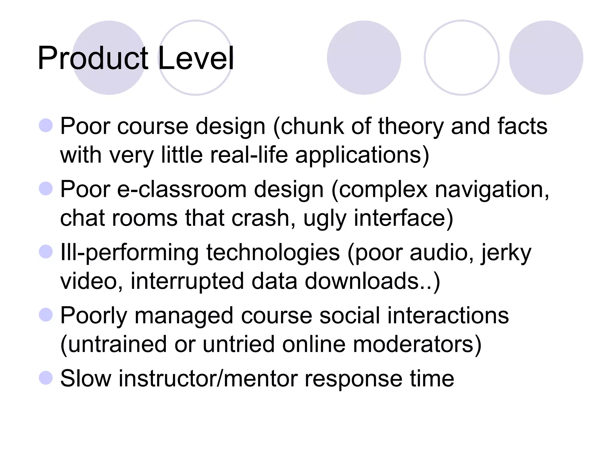 Product Level
⚫ Poor course design (chunk of theory and facts
with very little real-life applications)
⚫ Poor e-classroom design (complex navigation,
chat rooms that crash, ugly interface)
⚫ Ill-performing technologies (poor audio, jerky
video, interrupted data downloads..)
⚫ Poorly managed course social interactions
(untrained or untried online moderators)
⚫ Slow instructor/mentor response time
 