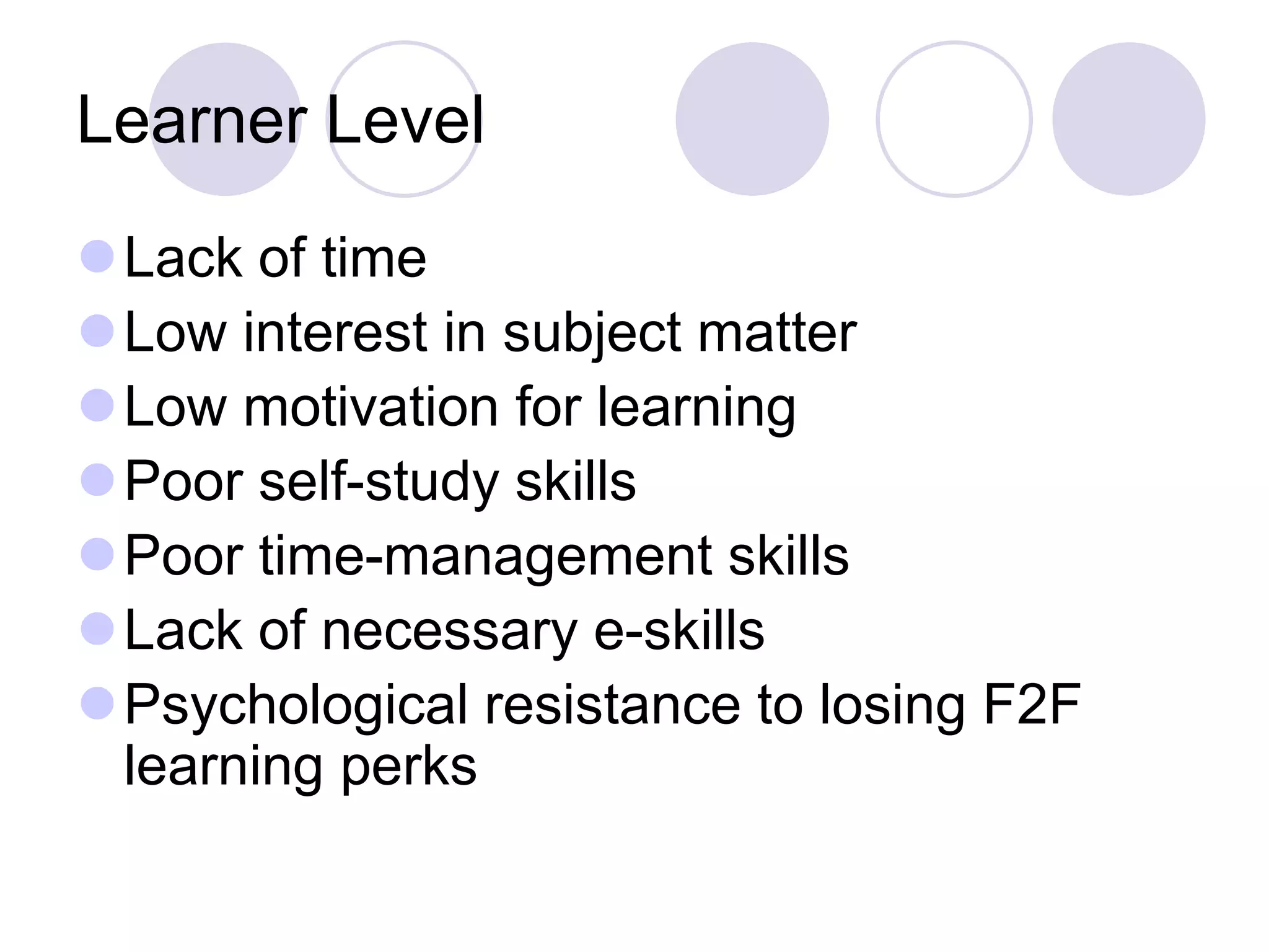 Learner Level
⚫Lack of time
⚫Low interest in subject matter
⚫Low motivation for learning
⚫Poor self-study skills
⚫Poor time-management skills
⚫Lack of necessary e-skills
⚫Psychological resistance to losing F2F
learning perks
 