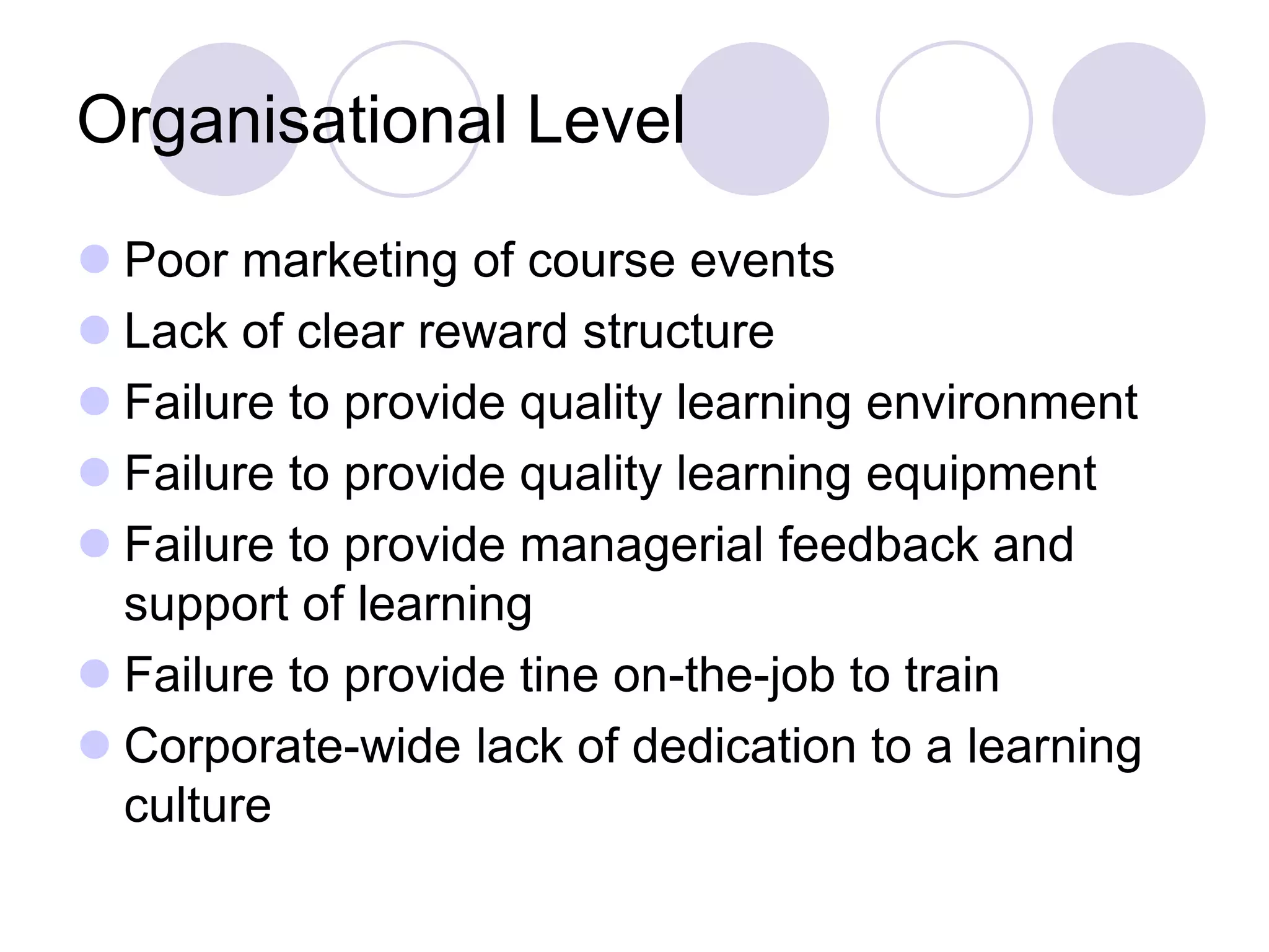 Organisational Level
⚫ Poor marketing of course events
⚫ Lack of clear reward structure
⚫ Failure to provide quality learning environment
⚫ Failure to provide quality learning equipment
⚫ Failure to provide managerial feedback and
support of learning
⚫ Failure to provide tine on-the-job to train
⚫ Corporate-wide lack of dedication to a learning
culture
 