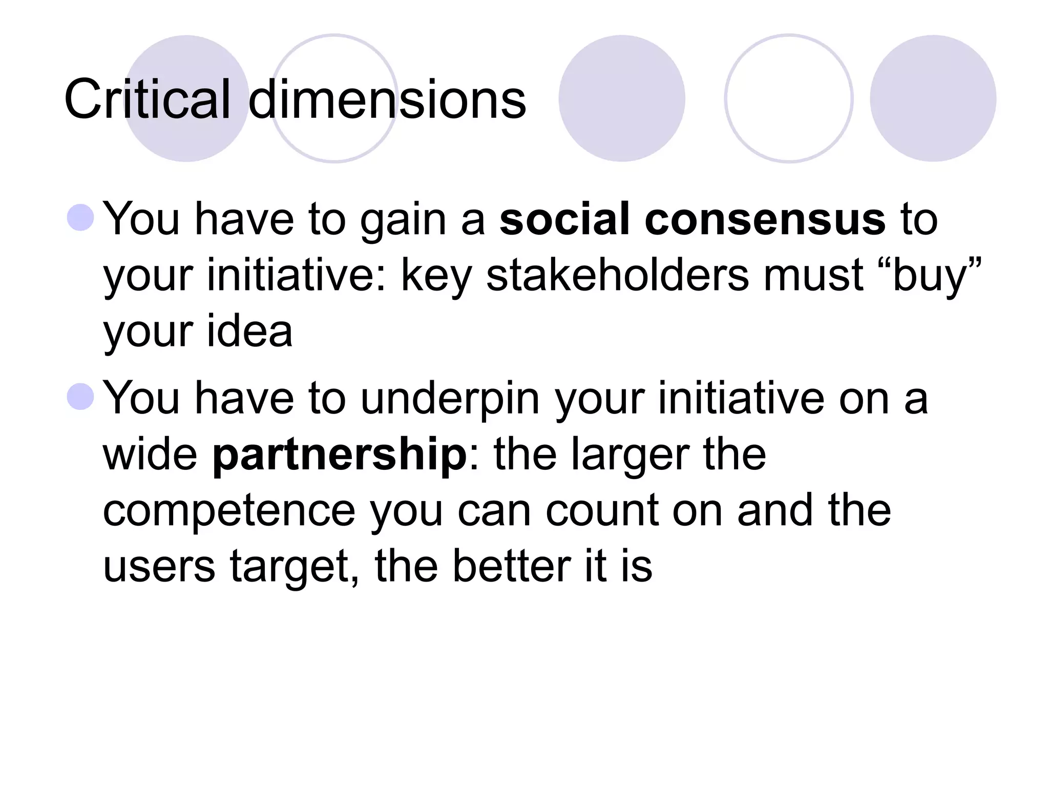 Critical dimensions
⚫You have to gain a social consensus to
your initiative: key stakeholders must “buy”
your idea
⚫You have to underpin your initiative on a
wide partnership: the larger the
competence you can count on and the
users target, the better it is
 