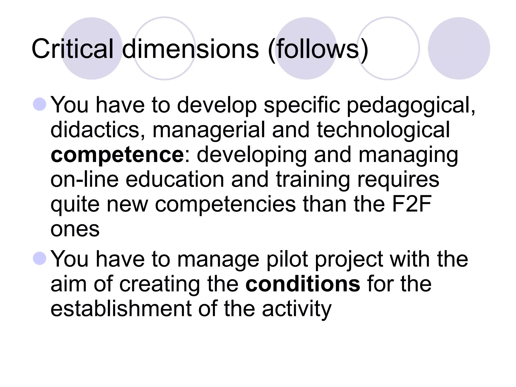 Critical dimensions (follows)
⚫You have to develop specific pedagogical,
didactics, managerial and technological
competence: developing and managing
on-line education and training requires
quite new competencies than the F2F
ones
⚫You have to manage pilot project with the
aim of creating the conditions for the
establishment of the activity
 