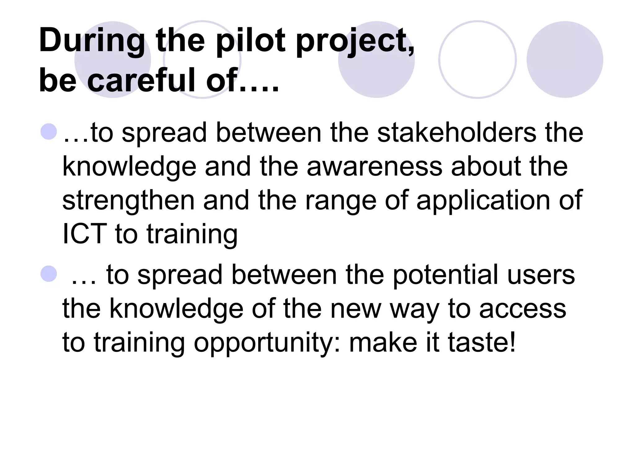 During the pilot project,
be careful of….
⚫…to spread between the stakeholders the
knowledge and the awareness about the
strengthen and the range of application of
ICT to training
⚫ … to spread between the potential users
the knowledge of the new way to access
to training opportunity: make it taste!
 