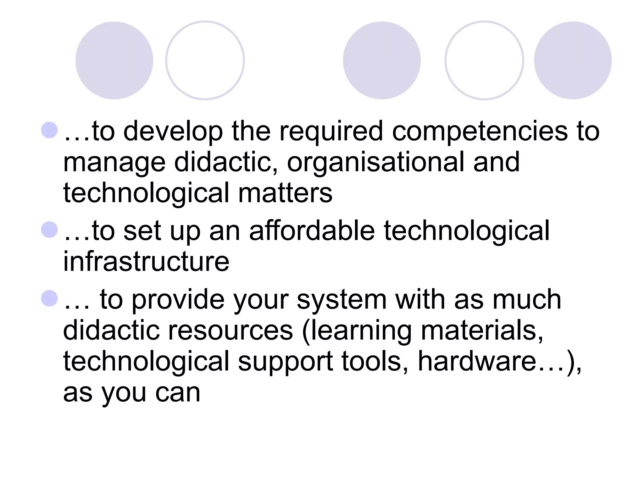 ⚫…to develop the required competencies to
manage didactic, organisational and
technological matters
⚫…to set up an affordable technological
infrastructure
⚫… to provide your system with as much
didactic resources (learning materials,
technological support tools, hardware…),
as you can
 