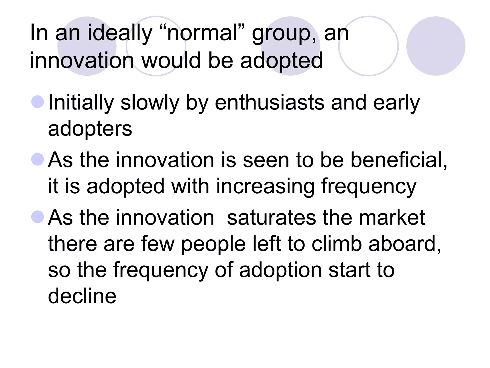 In an ideally “normal” group, an
innovation would be adopted
⚫Initially slowly by enthusiasts and early
adopters
⚫As the innovation is seen to be beneficial,
it is adopted with increasing frequency
⚫As the innovation saturates the market
there are few people left to climb aboard,
so the frequency of adoption start to
decline
 