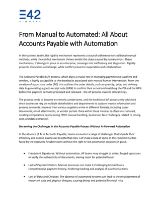 From Manual to Automated: All About
Accounts Payable with Automation
In the business realm, the rigidity mechanism represents a staunch adherence to traditional manual
methods, while the conflict mechanism thrives amidst the chaos caused by human errors. These
mechanisms, if strongly in place in an enterprise, converge into inefficiency and stagnation. Rigidity
prevents innovation and change, while conflict prevents cooperation and collaboration.
The Accounts Payable (AP) process, which plays a crucial role in managing payments to suppliers and
vendors, is highly susceptible to the drawbacks associated with manual human intervention. From the
creation of a purchase order (PO) that outlines the order details, such as quantity, price, and delivery
date to generating a goods receipt note (GRN) to confirm their arrival and matching the PO and the GRN
before the payment is finally processed and released—the AP process involves critical steps.
The process tends to become extremely cumbersome, and the traditional AP process only adds to it
since businesses rely on multiple stakeholders and departments to capture invoice information and
process payments. Invoices from various suppliers arrive in different formats, including paper
documents, email attachments, or vendor portals. Data within these invoices is often unstructured,
creating complexities in processing. With manual handling, businesses face challenges related to timing,
cost, and data extraction.
Unraveling the Challenges in the Accounts Payable Process Without AI-Powered Automation
In the absence of AI in Accounts Payable, teams encounter a range of challenges that impede their
efficiency and expose businesses to potential risks. Let's take a look at some of the common hurdles
faced by the Accounts Payable teams without the right AI-led automation solutions in place.
• Fraudulent Signatures: Without automation, AP teams may struggle to detect forged signatures
or verify the authenticity of documents, leaving room for potential fraud
• Lack of Payment History: Manual processes can make it challenging to maintain a
comprehensive payment history, hindering tracking and analysis of past transactions
• Loss of Data and Cheques: The absence of automated systems can lead to the misplacement of
important data and physical cheques, causing delays and potential financial risks
 