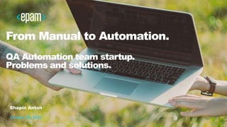 1
From Manual to Automation.
QA Automation team startup.
Problems and solutions.
Shapin Anton
October 29, 2016
 