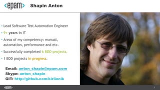 2
• Lead Software Test Automation Engineer
• 9+ years in IT
• Areas of my competency: manual,
automation, performance and etc.
• Successfully completed 6 BDD projects.
• 1 BDD projects in progress.
Email: anton_shapin@epam.com
Skype: anton_shapin
GIT: http://github.com/kirlionik
Shapin Anton
 